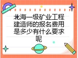 北海一级矿业工程建造师的报名费用是多少有什么要求呢