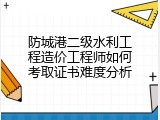 防城港二级水利工程造价工程师如何考取证书难度分析