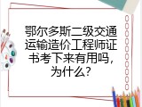 鄂尔多斯二级交通运输造价工程师证书考下来有用吗，为什么？
