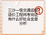 三沙一级交通运输造价工程师考完证有什么好处含金量分析