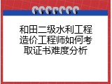 和田二级水利工程造价工程师如何考取证书难度分析