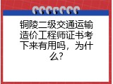 铜陵二级交通运输造价工程师证书考下来有用吗，为什么？
