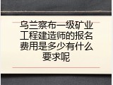 乌兰察布一级矿业工程建造师的报名费用是多少有什么要求呢