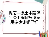 陇南一级土木建筑造价工程师报班费用多少钱哪里好