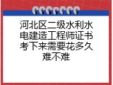 河北区二级水利水电建造工程师证书考下来需要花多久难不难