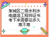 东城区二级水利水电建造工程师证书考下来需要花多久难不难