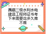 西藏二级水利水电建造工程师证书考下来需要花多久难不难