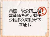 西藏一级公路工程建造师考试大概多少钱多久可以考下来证书
