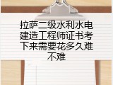 拉萨二级水利水电建造工程师证书考下来需要花多久难不难
