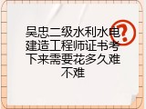 吴忠二级水利水电建造工程师证书考下来需要花多久难不难