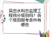 吴忠水利总监理工程师分级别吗？各个级别报考条件有哪些