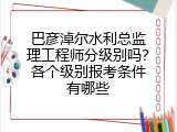 巴彦淖尔水利总监理工程师分级别吗？各个级别报考条件有哪些