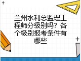兰州水利总监理工程师分级别吗？各个级别报考条件有哪些