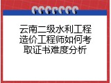 云南二级水利工程造价工程师如何考取证书难度分析