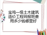 宝鸡一级土木建筑造价工程师报班费用多少钱哪里好