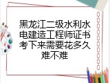 黑龙江二级水利水电建造工程师证书考下来需要花多久难不难