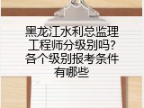 黑龙江水利总监理工程师分级别吗？各个级别报考条件有哪些