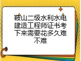 鞍山二级水利水电建造工程师证书考下来需要花多久难不难