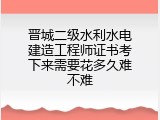 晋城二级水利水电建造工程师证书考下来需要花多久难不难