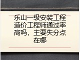 乐山一级安装工程造价工程师通过率高吗，主要失分点在哪