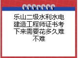 乐山二级水利水电建造工程师证书考下来需要花多久难不难