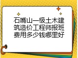 石嘴山一级土木建筑造价工程师报班费用多少钱哪里好