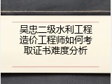 吴忠二级水利工程造价工程师如何考取证书难度分析