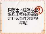 固原土木建筑专业监理工程师需要满足什么条件才能报考呢