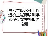 昌都二级水利工程造价工程师培训学费多少钱在哪报名培训