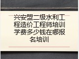兴安盟二级水利工程造价工程师培训学费多少钱在哪报名培训