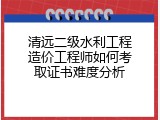 清远二级水利工程造价工程师如何考取证书难度分析