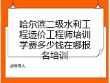 哈尔滨二级水利工程造价工程师培训学费多少钱在哪报名培训