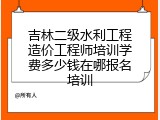 吉林二级水利工程造价工程师培训学费多少钱在哪报名培训