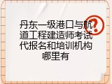 丹东一级港口与航道工程建造师考试代报名和培训机构哪里有