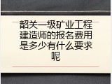 韶关一级矿业工程建造师的报名费用是多少有什么要求呢