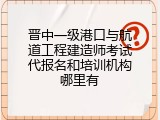 晋中一级港口与航道工程建造师考试代报名和培训机构哪里有