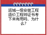 运城一级安装工程造价工程师证书考下来有用吗，为什么？