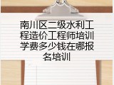 南川区二级水利工程造价工程师培训学费多少钱在哪报名培训