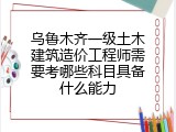 乌鲁木齐一级土木建筑造价工程师需要考哪些科目具备什么能力