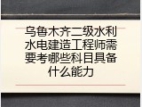 乌鲁木齐二级水利水电建造工程师需要考哪些科目具备什么能力