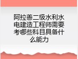 阿拉善二级水利水电建造工程师需要考哪些科目具备什么能力