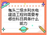 包头二级水利水电建造工程师需要考哪些科目具备什么能力