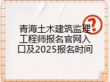 青海土木建筑监理工程师报名官网入口及2025报名时间