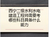 西宁二级水利水电建造工程师需要考哪些科目具备什么能力