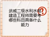 武威二级水利水电建造工程师需要考哪些科目具备什么能力