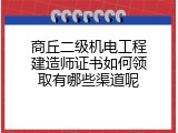 商丘二级机电工程建造师证书如何领取有哪些渠道呢