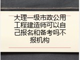 大理一级市政公用工程建造师可以自己报名和备考吗不报机构