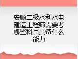安顺二级水利水电建造工程师需要考哪些科目具备什么能力