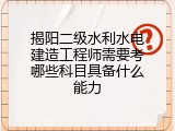 揭阳二级水利水电建造工程师需要考哪些科目具备什么能力