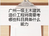 广州一级土木建筑造价工程师需要考哪些科目具备什么能力